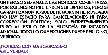 UN REPASO SEMANAL A LAS NOTICIAS COMENTADAS POR QUIENES NO PRETENDEN SER EXPERTOS, PERO SÍ GARANTIZAN UN TOQUE DE HUMOR SIN FILTROS. AQUÍ NO HAY ESPACIO PARA CANCELACIONES NI PARA CORRECCIÓN POLÍTICA; SOLO ENTRETENIMIENTO PURO AL ESTILO DE LA FILOSOFÍA DE RICARDO ARJONA. TODO LO QUE ESCUCHES PUEDE SER, O NO, VERÍDICO. ¡NOTICIAS CON MÁS SARCASMO QUE VERDAD!