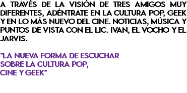 A través de la visión de tres amigos muy diferentes, adéntrate en la cultura pop, geek y en lo más nuevo del cine. Noticias, música y puntos de vista con el Lic. Ivan, El Vocho y el Jarvis. "La nueva forma de escuchar sobre la cultura Pop, cine y geek" 