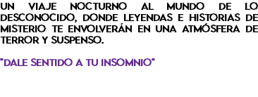 Un viaje nocturno al mundo de lo desconocido, donde leyendas e historias de misterio te envolverán en una atmósfera de terror y suspenso. "Dale sentido a tu insomnio"