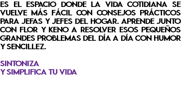 Es el espacio donde la vida cotidiana se vuelve más fácil con consejos prácticos para jefas y jefes del hogar. Aprende junto con Flor y Keno a resolver esos pequeños grandes problemas del día a día con humor y sencillez. Sintoniza y simplifica tu vida 