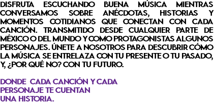 DISFRUTA ESCUCHANDO BUENA MÚSICA MIENTRAS CONVERSAMOS SOBRE ANÉCDOTAS, HISTORIAS Y MOMENTOS COTIDIANOS QUE CONECTAN CON CADA CANCIÓN. TRANSMITIDO DESDE CUALQUIER PARTE DE MÉXICO O DEL MUNDO Y COMO PROTAGONISTAS ALGUNOS PERSONAJES. ÚNETE A NOSOTROS PARA DESCUBRIR CÓMO LA MÚSICA SE ENTRELAZA CON TU PRESENTE O TU PASADO, Y, ¿POR QUÉ NO? CON TU FUTURO. DONDE CADA CANCIÓN Y CADA PERSONAJE TE CUENTAN UNA HISTORIA.