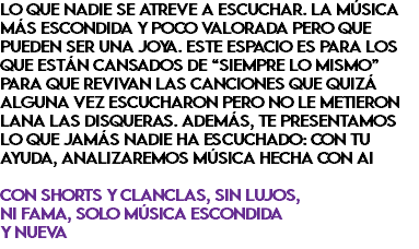 LO QUE NADIE SE ATREVE A ESCUCHAR. LA MÚSICA MÁS ESCONDIDA Y POCO VALORADA PERO QUE PUEDEN SER UNA JOYA. ESTE ESPACIO ES PARA LOS QUE ESTÁN CANSADOS DE “SIEMPRE LO MISMO” PARA QUE REVIVAN LAS CANCIONES QUE QUIZÁ ALGUNA VEZ ESCUCHARON PERO NO LE METIERON LANA LAS DISQUERAS. ADEMÁS, TE PRESENTAMOS LO QUE JAMÁS NADIE HA ESCUCHADO: CON TU AYUDA, ANALIZAREMOS MÚSICA HECHA CON AI CON SHORTS Y CLANCLAS, SIN LUJOS, NI FAMA, SOLO MÚSICA ESCONDIDA Y NUEVA